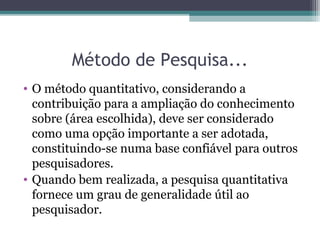 Método de Pesquisa...
• O método quantitativo, considerando a
contribuição para a ampliação do conhecimento
sobre (área escolhida), deve ser considerado
como uma opção importante a ser adotada,
constituindo-se numa base confiável para outros
pesquisadores.
• Quando bem realizada, a pesquisa quantitativa
fornece um grau de generalidade útil ao
pesquisador.
 