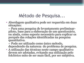 Método de Pesquisa...
• Abordagem qualitativa pode ser requerida em duas
situações:
– Para uma pesquisa de levantamento preliminar-
piloto, base para a elaboração de um questionário,
ou ainda, como suporte necessário para explicar os
porquês das relações identificadas na pesquisa
quantitativa.
– Pode ser utilizado como único método,
dependendo da natureza do problema de pesquisa.
• A utilização das técnicas neste campo qualitativo
devem ser adotadas, evitando sua utilização pelo
folclórico mito de ser mais fácil, por ser subjetiva.
 