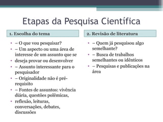 Etapas da Pesquisa Científica
1. Escolha do tema 2. Revisão de literatura
• – O que vou pesquisar?
• – Um aspecto ou uma área de
interesse de um assunto que se
• deseja provar ou desenvolver
• – Assunto interessante para o
pesquisador
• – Originalidade não é pré-
requisito
• – Fontes de assuntos: vivência
diária, questões polêmicas,
• reflexão, leituras,
conversações, debates,
discussões
• – Quem já pesquisou algo
semelhante?
• – Busca de trabalhos
semelhantes ou idênticos
• – Pesquisas e publicações na
área
 