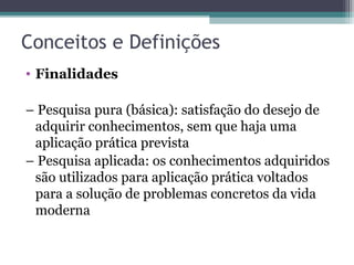 Conceitos e Definições
• Finalidades
– Pesquisa pura (básica): satisfação do desejo de
adquirir conhecimentos, sem que haja uma
aplicação prática prevista
– Pesquisa aplicada: os conhecimentos adquiridos
são utilizados para aplicação prática voltados
para a solução de problemas concretos da vida
moderna
 