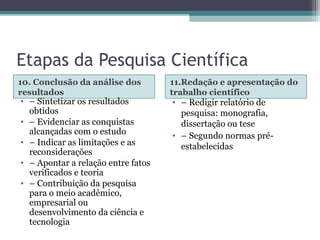 Etapas da Pesquisa Científica
10. Conclusão da análise dos
resultados
11.Redação e apresentação do
trabalho científico
• – Sintetizar os resultados
obtidos
• – Evidenciar as conquistas
alcançadas com o estudo
• – Indicar as limitações e as
reconsiderações
• – Apontar a relação entre fatos
verificados e teoria
• – Contribuição da pesquisa
para o meio acadêmico,
empresarial ou
desenvolvimento da ciência e
tecnologia
• – Redigir relatório de
pesquisa: monografia,
dissertação ou tese
• – Segundo normas pré-
estabelecidas
 
