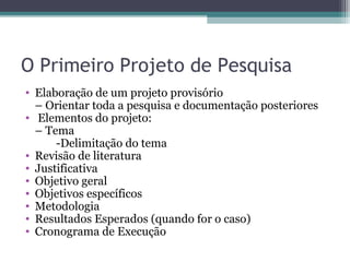 O Primeiro Projeto de Pesquisa
• Elaboração de um projeto provisório
– Orientar toda a pesquisa e documentação posteriores
• Elementos do projeto:
– Tema
-Delimitação do tema
• Revisão de literatura
• Justificativa
• Objetivo geral
• Objetivos específicos
• Metodologia
• Resultados Esperados (quando for o caso)
• Cronograma de Execução
 
