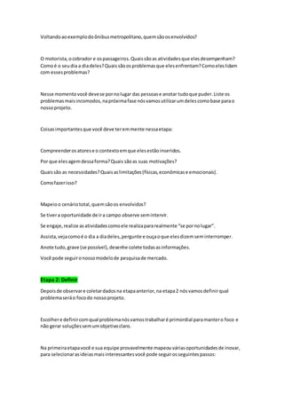 Voltandoaoexemplodoônibusmetropolitano,quemsãoosenvolvidos?
O motorista,ocobrador e ospassageiros.Quaissãoas atividadesque elesdesempenham?
Comoé o seudia a diadeles?Quaissãoosproblemasque elesenfrentam?Comoeleslidam
com essesproblemas?
Nesse momentovocê devese pornolugar das pessoase anotar tudoque puder.Liste os
problemas maisincomodos,napróximafase nósvamosutilizarumdelescomobase parao
nossoprojeto.
Coisasimportantesque você deve teremmente nessaetapa:
Compreenderosatorese o contextoemque elesestãoinseridos.
Por que elesagemdessaforma?Quais sãoas suas motivações?
Quaissão as necessidades?Quaisaslimitações(físicas,econômicase emocionais).
Comofazerisso?
Mapeioo cenáriototal,quemsãoos envolvidos?
Se tivera oportunidade de ira campo observe semintervir.
Se engaje,realize asatividadescomoele realizapararealmente “se pornolugar”.
Assista,vejacomoé o dia a diadeles,pergunte e ouçaoque elesdizemseminterromper.
Anote tudo,grave (se possível),desenhe colete todasasinformações.
Você pode seguironossomodelode pesquisade mercado.
Etapa 2: Definir
Depoisde observare coletardadosna etapaanterior,na etapa2 nósvamosdefinirqual
problemaseráo focodo nossoprojeto.
Escolhere definircomqual problemanósvamostrabalharé primordial paramantero foco e
não gerar soluçõessemumobjetivoclaro.
Na primeiraetapavocê e sua equipe provavelmente mapeouváriasoportunidadesde inovar,
para selecionarasideiasmaisinteressantesvocê pode seguirosseguintespassos:
 