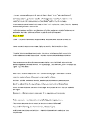 Levar emconsideraçãoopontode vista docliente.Quais“dores”sãomaislatentes?
Dentre essasdores,qual seráo focodas soluçõesgeradas?Escolhaumproblemapara
trabalharmos.Lembrandoque estamosfalandodo“problema”,nãoa solução.
Se estiverdifícil de decidirfaçaumavotação entre a sua equipe,de 3votospara cada membro
e selecione oproblemamaisvotado.
No fimdessaetapavocê deve tertrêscoisasdefinidas:qual anecessidade/problemaaser
abordada?Quemé o públicoalvo?Qual avisãodo projeto(objetivo)?.
Etapa 3: Idear
Essa é a etapamaisfamosado DesignThinking,ahorade gerar as ideiasde solução!
Nesse momentoaparecemoscanvascheiosde post-its,Brainstormingse afins…
O grande objetivoaqui é pensarnomaiornúmerode soluçõespossíveisparao nosso
problemaescolhidonaetapaanterior.Volumeé muitoimportante nesse momento!
Para as pessoasque nãoestãohabituadasa trabalharcom criatividade,algunsdesses
processospodemparecerestranhos,nãose preocupe.Éassimmesmo,confie noprocessoe
sigaas seguintesdicas:
Não “corte”as ideiasalheias.Esse nãoé o momentode julgaraviabilidadedasideias.
Incentive ideiasmalucas,delaspodemsurgirinsightsvaliosos.
Busque o volume,tenhamuitasideias,mesmoque asprimeirassejammuitoboas.
Construasob as ideiasdosseuscolegas,misture,complementeasideiasalheias.
Preste muitaatençãonasideiasdosseuscolegas,elespodemtervistoalgoque você não
enxergou.
Colocandoa mão na massa,emidear,você deve seguirosseguintespassos:
Reúnasua equipe e anote asideiasemumafolhaque todospossamver.
Faça muitasperguntas:Comonóspoderíamosresolveroproblemax?
Faça um Brainstorming,crie mapasmentais,esbocesoluções.
Selecioneasideiasmaisinteressantes.Façaumavotação entre a sua equipe (isso,
novamente).
 