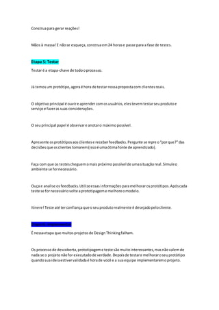 Construapara gerar reações!
Mãos à massa!E nãose esqueça,construaem24 horase passe para a fase de testes.
Etapa 5: Testar
Testar é a etapa-chave de todooprocesso.
Já temosum protótipo,agoraé hora de testar nossapropostacom clientesreais.
O objetivoprincipal é ouvire aprendercomosusuários,elestevemtestarseuprodutoe
serviçoe fazeras suas considerações.
O seuprincipal papel é observare anotaro máximopossível.
Apresente osprotótiposaosclientese receberfeedbacks.Pergunte sempre o“porque?”das
decisõesque osclientestomarem(issoé umaótimafonte de aprendizado).
Faça com que os testescheguemomaispróximopossível de umasituaçãoreal.Simuleo
ambiente se fornecessário.
Ouça e analise osfeedbacks.Utilizeessasinformaçõesparamelhorarosprotótipos.Apóscada
teste se fornecessáriovolte aprototipageme melhoreomodelo.
Itinere!Teste até terconfiançaque oseuprodutorealmente é desejadopelocliente.
Etapa 6: Implementar
É nessaetapa que muitosprojetosde DesignThinkingfalham.
Os processode descoberta,prototipageme teste sãomuitointeressantes,masnãovalemde
nada se o projetonãofor executadode verdade.Depoisde testare melhoraroseuprotótipo
quandosua ideiaestivervalidadaé horade você e a suaequipe implementaremoprojeto.
 