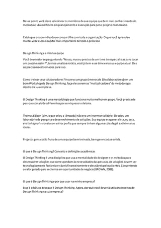 Desse pontovocê deve selecionarosmembrosdasuaequipe que temmaisconhecimentodo
mercadoe são melhoresemplanejamentoe execuçãoparaporo projetonomercado.
Catalogue osaprendizadose compartilhecomtodaa organização.O que você aprendeu
muitasvezesseráocapital mais importante de todooprocesso
DesignThinkinge aminhaequipe
Você deve estarse perguntando“Nossa,maseuprecisode umtime de especialistasparatocar
um projetoassim?”,temosumaboanotícia,você já tem esse time e é a sua equipe atual.Eles
só precisamsertreinadosparaisso.
Comotreinarseuscolaboradores?Inscrevaumgrupo(menosde 10 colaboradores) emum
bomWorkshopde DesignThinking,façaelesseremos“multiplicadores”dametodologia
dentroda sua empresa.
O DesignThinkingé umametodologiaque funcionamuitomelhoremgrupo.Você precisade
pessoascomvisõesdiferentesparaenriquecerodebate.
ThomasEdison(sim,oque criou a lâmpada) nãoera um inventorsolitário.Ele criouum
laboratóriode pesquisae desenvolvimentode soluções.Suaequipe erageneralista,ouseja,
ele tinhaprofissionaiscomváriosperfisque sempre tinhamalgumacoisalegal aadicionaras
ideias.
Projetosgeniaissãofrutode umaequipe bemtreinada,bemgerenciadae unida.
O que é DesignThinking?Conceitoe definiçõesacadêmicas
O DesignThinkingé umadisciplinaque usaa mentalidadedodesignere osmétodospara
desenvolversoluçõesque correspondam àsnecessidadesdaspessoas.Assoluçõesdevemser
tecnologicamente factíveise viáveisfinanceiramente e desejáveispelosclientes.Convertendo
o valorgeradopara o cliente emoportunidade de negócio(BROWN,2008).
O que é DesignThinkinge porque usarna minhaempresa?
Esse é o básicode o que é DesignThinking.Agora,porque você deveriautilizarconceitosde
DesignThinkingnasuaempresa?
 