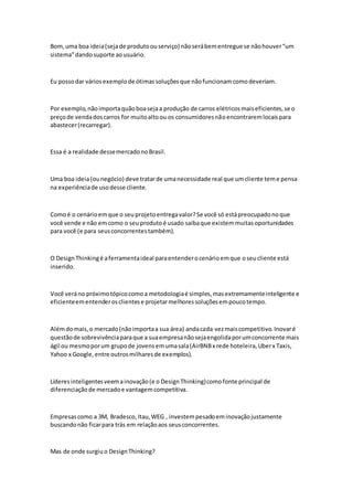 Bom,uma boa ideia(sejade produtoouserviço) nãoserábementregue se nãohouver“um
sistema”dando suporte aousuário.
Eu possodar váriosexemplode ótimassoluçõesque nãofuncionamcomodeveriam.
Por exemplo,nãoimportaquãoboasejaa produção de carros elétricosmaiseficientes,se o
preçode vendadoscarros for muitoaltoou os consumidoresnãoencontraremlocaispara
abastecer(recarregar).
Essa é a realidade dessemercadonoBrasil.
Uma boa ideia(ounegócio) deve tratarde umanecessidade real que umcliente teme pensa
na experiênciade usodesse cliente.
Comoé o cenárioemque o seuprojetoentregavalor?Se você só estápreocupadonoque
você vende e não emcomo o seuprodutoé usado saibaque existemmuitasoportunidades
para você (e para seusconcorrentestambém).
O DesignThinkingé aferramentaideal paraentenderocenárioemque oseucliente está
inserido.
Você veráno próximotópicocomoa metodologiaé simples,masextremamenteinteligente e
eficienteementenderosclientese projetarmelhoressoluçõesempoucotempo.
Alémdomais,o mercado(nãoimportaa sua área) andacada vezmaiscompetitivo.Inovaré
questãode sobrevivênciaparaque a suaempresanãosejaengolidaporumconcorrente mais
ágil ou mesmoporum grupode jovensemumasala(AirBNBx rede hoteleira,Uberx Taxis,
Yahoo x Google,entre outrosmilharesde exemplos).
Líderesinteligentesveemainovação(e o DesignThinking)comofonte principal de
diferenciaçãode mercadoe vantagemcompetitiva.
Empresascomo a 3M, Bradesco,Itau,WEG , investempesadoeminovaçãojustamente
buscandonão ficarpara trás em relaçãoaos seusconcorrentes.
Mas de onde surgiuo DesignThinking?
 