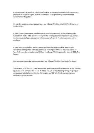 A primeiraapariçãoacadêmicadoDesignThinkingsurgiunaUniversidade de Torontocomo
professorde negóciosRogerLMartin, nessaépocao DesignThinkingerachamadode
Pensamentointegrador.
Os grandesresponsáveisporpopularizaroque é DesignThinkingfoi aIDEO,TimBrown e os
irmãosKelley.
A IDEO é uma das empresasmaisfamosasdomundonocampo do Designe da Inovação.
Fundadaem1978 a IDEO realizouváriosprojetosconsagradosnocampodo Design,comoo
icônicomouse daApple,odesigndoPalmtop,agarrafa petda Pepsi entre muitosoutros
produtos.
A IDEO foi responsávelporaprimorara metodologiadoDesignThinking.Asprincipais
referênciasbibliográficassobre oque é DesignThinkingsãoA Arte da Inovaçãoescritopor
Tom Kelley,umdosfundadoresdaIDEOe o livroDesignThinking,de outrosóciodaIDEO, Tim
Brown.
Outro grande responsávelporpopularizaroque é DesignThinkingé opróprioTimBrown!
Tim Browné o CEO da IDEO,ele é responsável porinúmerospublicaçõessobre DesignThinking
(que você pode lerna suaBio no site daIDEO).Mas um conteúdoobrigatórioparaqualquer
um que queriatrabalharcom DesignThinkingé oseuTED Talk: TimBrown conclamaos
designersapensargrande.
 