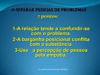 1º-SEPARAR PESSOAS DE PROBLEMAS 7 pontos: 1-A relação tende a confundir-se com o problema.2-A barganha posicional conflita com a substância.3-Use   a percepção de pessoa pela empatia.© 2006/2010 Fernando Silveira