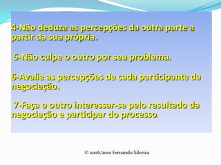 4-Não deduza as percepções da outra parte a partir da sua própria. 5-Não culpe o outro por seu problema.6-Avalie as percepções de cada participante da negociação.  7-Faça o outro interessar-se pelo resultado da negociação e participar do processo.© 2006/2010 Fernando Silveira© 2006/2010 Fernando Silveira