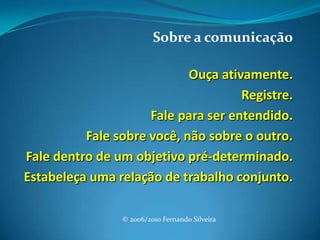 Sobre a comunicação Ouça ativamente. Registre. Fale para ser entendido. Fale sobre você, não sobre o outro. Fale dentro de um objetivo pré-determinado. Estabeleça uma relação de trabalho conjunto.© 2006/2010 Fernando Silveira