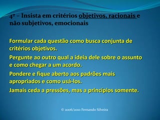 4º – Insista em critérios objetivos, racionais e não subjetivos, emocionais Formular cada questão como busca conjunta de critérios objetivos.Pergunte ao outro qual a ideia dele sobre o assunto e como chegar a um acordo.Pondere e fique aberto aos padrões mais apropriados e como usá-los.Jamais ceda a pressões, mas a princípios somente.© 2006/2010 Fernando Silveira