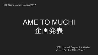 AME TO MUCHI
企画発表
ソフト：Unreal Engine 4 + Wwise
ハード：Oculus Rift + Touch
XR Game Jam in Japan 2017
 