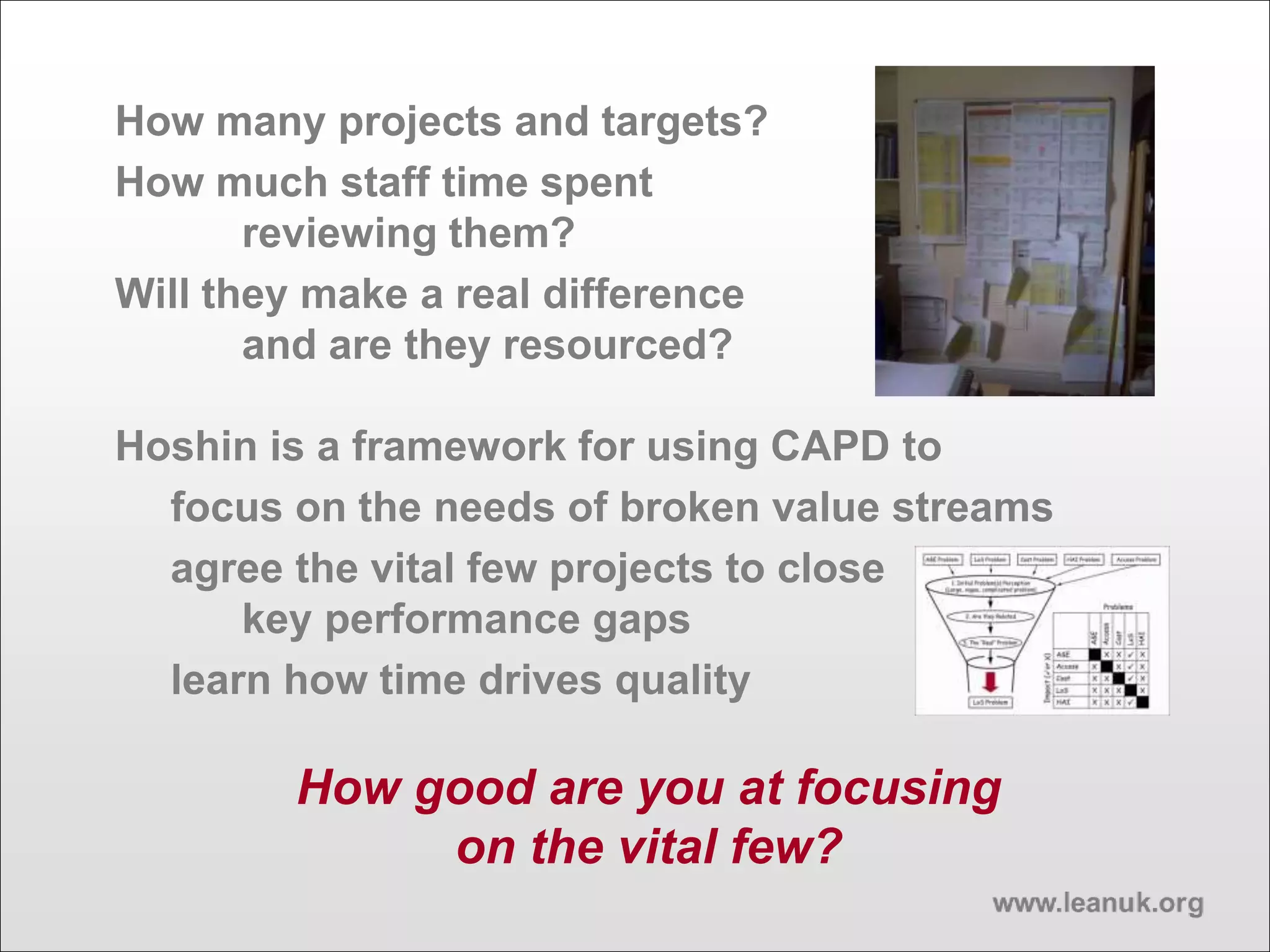 How many projects and targets?
How much staff time spent
reviewing them?
Will they make a real difference
and are they resourced?
Hoshin is a framework for using CAPD to
focus on the needs of broken value streams
agree the vital few projects to close
key performance gaps
learn how time drives quality
How good are you at focusing
on the vital few?
 