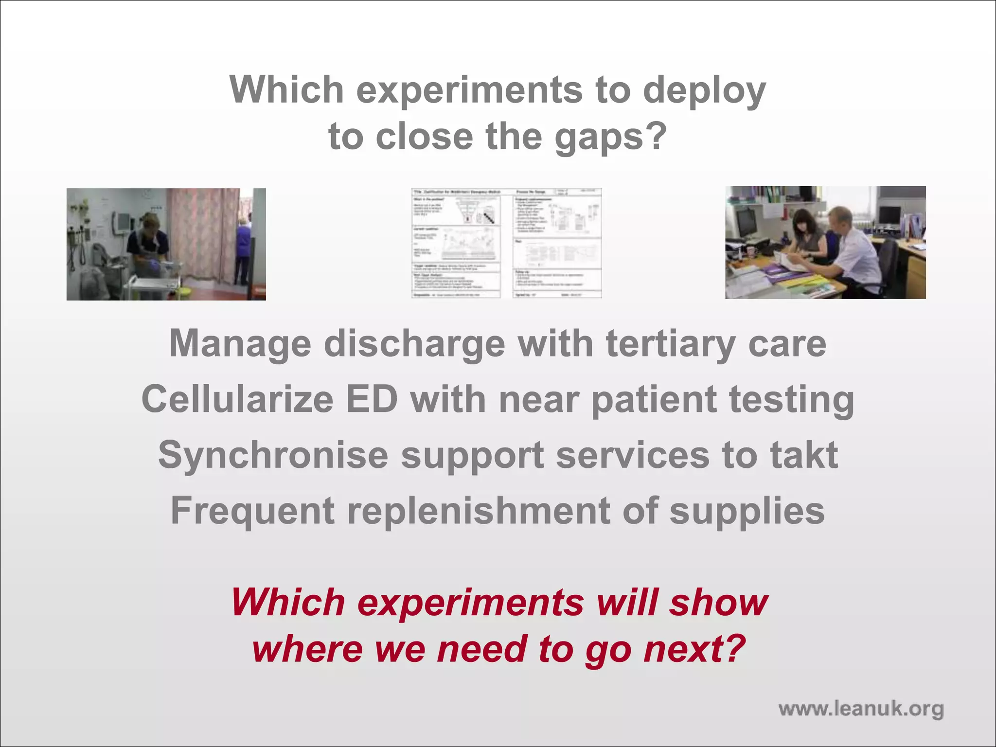 Which experiments to deploy
to close the gaps?
Manage discharge with tertiary care
Cellularize ED with near patient testing
Synchronise support services to takt
Frequent replenishment of supplies
Which experiments will show
where we need to go next?
 