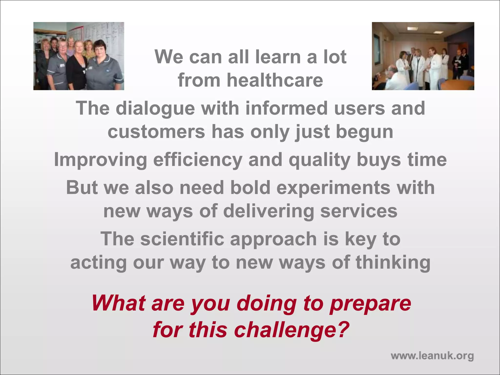 We can all learn a lot
from healthcare
The dialogue with informed users and
customers has only just begun
Improving efficiency and quality buys time
But we also need bold experiments with
new ways of delivering services
The scientific approach is key to
acting our way to new ways of thinking
What are you doing to prepare
for this challenge?
 