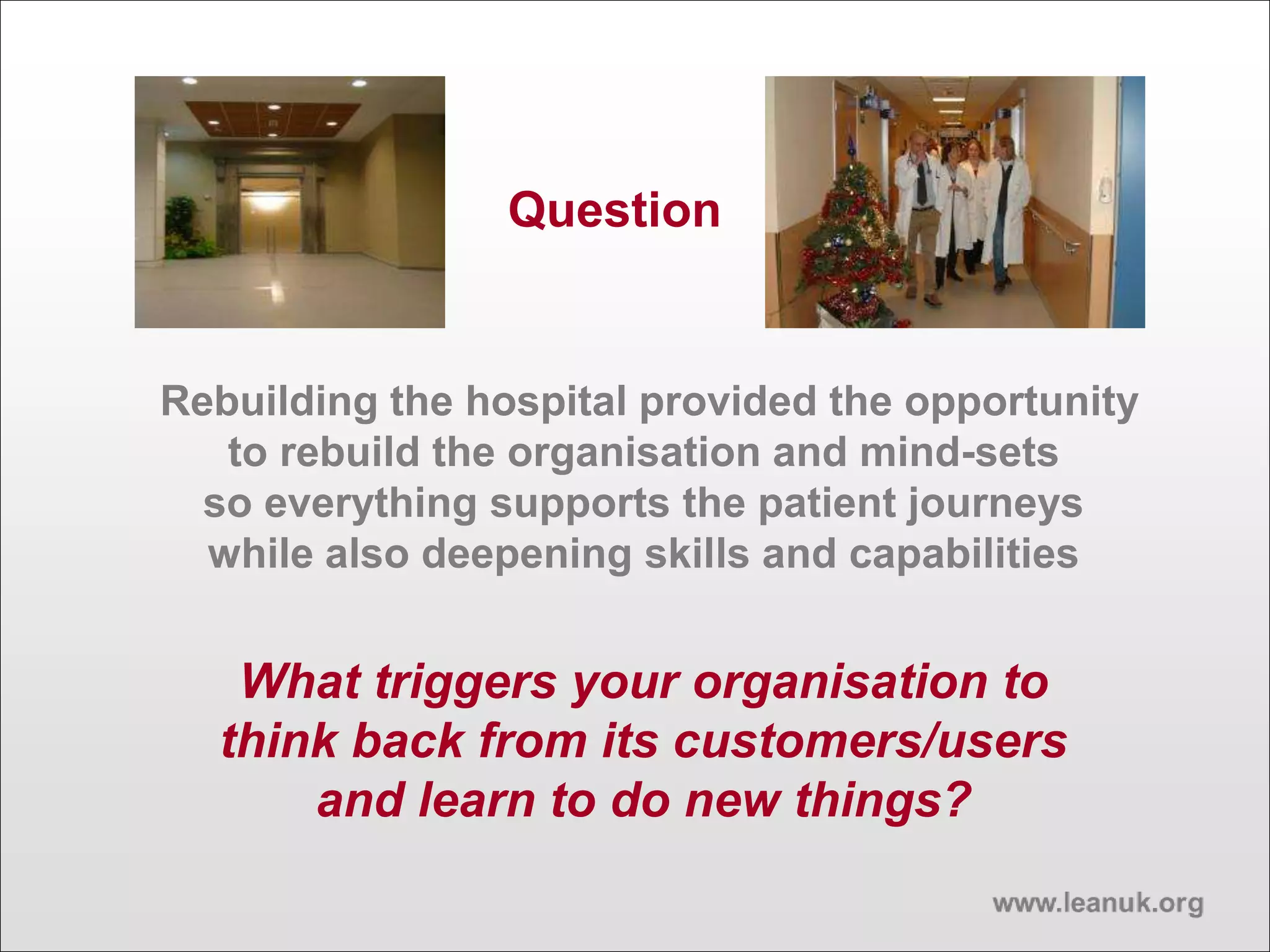 Rebuilding the hospital provided the opportunity
to rebuild the organisation and mind-sets
so everything supports the patient journeys
while also deepening skills and capabilities
What triggers your organisation to
think back from its customers/users
and learn to do new things?
Question
 