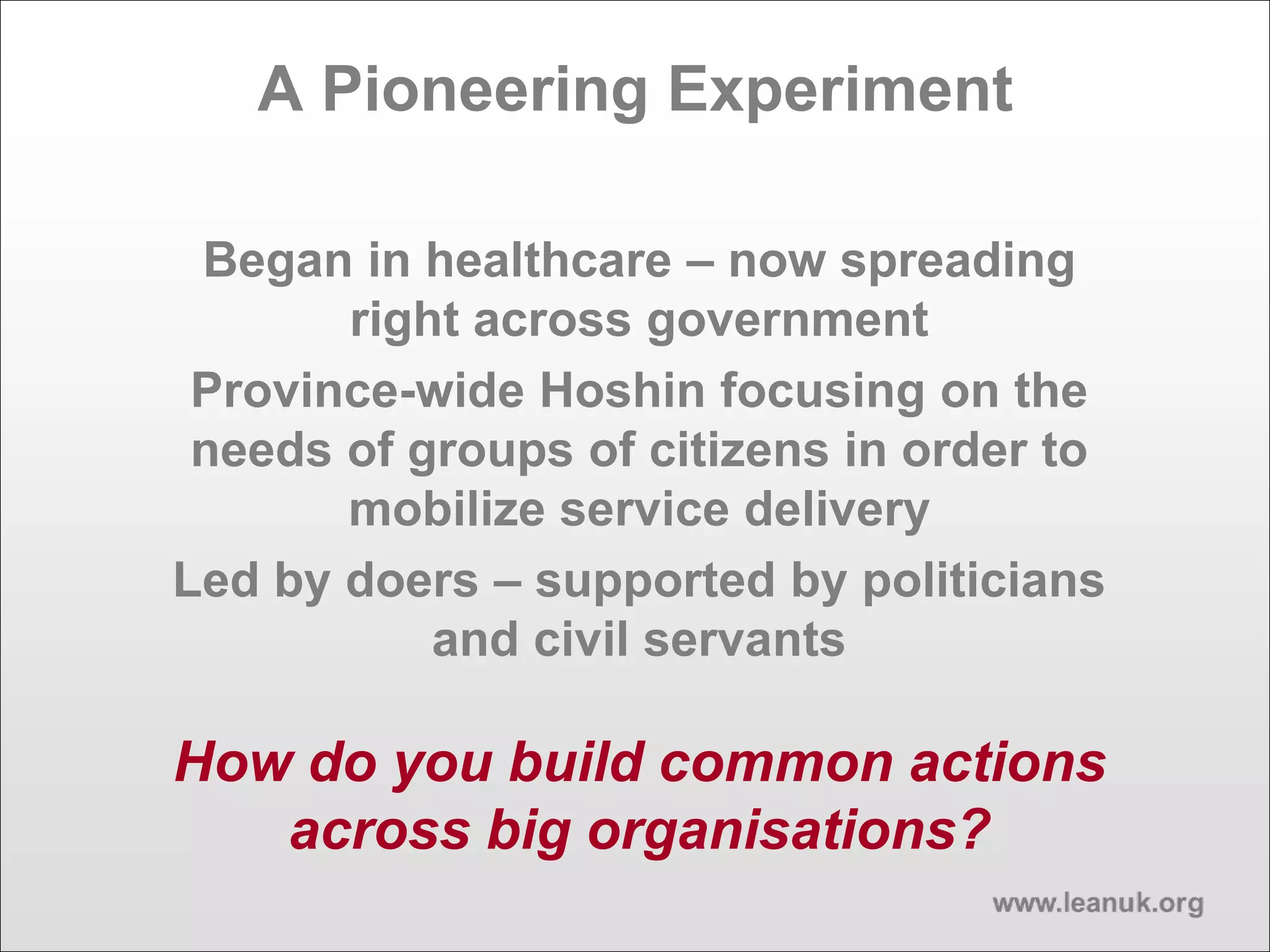 A Pioneering Experiment
Began in healthcare – now spreading
right across government
Province-wide Hoshin focusing on the
needs of groups of citizens in order to
mobilize service delivery
Led by doers – supported by politicians
and civil servants
How do you build common actions
across big organisations?
 