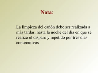 Nota:
La limpieza del cañón debe ser realizada a
más tardar, hasta la noche del día en que se
realizó el disparo y repetido por tres días
consecutivos
 