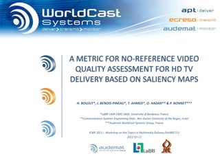 A METRIC FOR NO-REFERENCE VIDEO QUALITY ASSESSMENT FOR HD TV DELIVERY BASED ON SALIENCY MAPS  H. BOUJUT*, J. BENOIS-PINEAU*, T. AHMED*, O. HADAR** & P. BONNET*** *LaBRI UMR CNRS 5800, University of Bordeaux, France **Communication Systems Engineering Dept., Ben Gurion University of the Negev, Israel ***AudematWorldCast Systems Group, France ICME 2011 – Workshop on Hot Topics in Multimedia Delivery (HotMD’11) 2011-07-11 