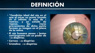• “Condición ideal del ojo en el
que al mirar un punto situado
en el infinito (a más de 5
metros), y en estado de
reposo, los rayos
provenientes de dicho punto
forman su imagen en el plano
de la retina.
• El ojo humano posee 2 lentes
convergentes con un poder de
+60 dioptrías.
• Cornea: +40 dioptrías
• Cristalino: +20 dioptrías
DEFINICIÓN
 