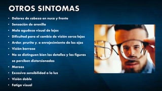 • Dolores de cabeza en nuca y frente
• Sensación de arenilla
• Mala agudeza visual de lejos
• Dificultad para el cambio de visión cerca/lejos
• Ardor, prurito y, o enrojecimiento de los ojos
• Visión borrosa
• No se distinguen bien los detalles y las figuras
se perciben distorsionadas
• Mareos
• Excesiva sensibilidad a la luz
• Visión doble
• Fatiga visual
 
