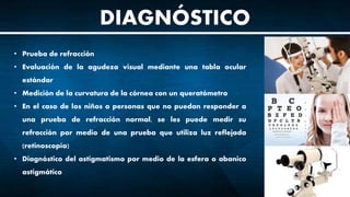 DIAGNÓSTICO
• Prueba de refracción
• Evaluación de la agudeza visual mediante una tabla ocular
estándar
• Medición de la curvatura de la córnea con un queratómetro
• En el caso de los niños o personas que no puedan responder a
una prueba de refracción normal, se les puede medir su
refracción por medio de una prueba que utiliza luz reflejada
(retinoscopía)
• Diagnóstico del astigmatismo por medio de la esfera o abanico
astigmático
 