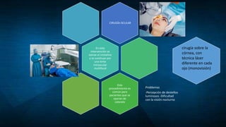 CIRUGÍA OCULAR
En esta
intervención se
extrae el cristalino
y se sustituye por
una lente
intraocular
multifocal
Este
procedimiento es
común para
pacientes que se
operan de
catarata
Problemas
-Percepción de destellos
luminosos -Dificultad
con la visión nocturna
cirugía sobre la
córnea, con
técnica láser
diferente en cada
ojo (monovisión)
 
