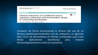 Comparar de forma enmascarada la eficacia del uso de un
fármaco parasimpaticomimético (3% de carbacol) y un agonista
alfa-2 (0,2% de brimonidina) en formas combinadas para crear
miosis ópticamente beneficiosa para mejorar
farmacológicamente la visión en la presbicia
 