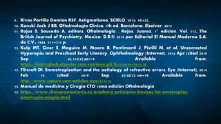 9. Rivas Portillo Damian RSF. Astigmatismo. SCIELO. 2012; 19(43).
10. Kanski Jack J BB. Oftalmología Clínica. 7th ed. Barcelona: Elseiver; 2012
11. Rojas S, Saucedo A, editors. Oftalmologia . Rojas. Juarez. 1° edicion. Vol. 112, The
British Journal of Psychiatry. Mexico: D.R.© 2014 por Editorial El Manual Moderno S.A.
de C.V.; 1966. 211–212 p.
12. Kulp MT, Ciner E, Maguire M, Moore B, Pentimonti J, Pistilli M, et al. Uncorrected
Hyperopia and Preschool Early Literacy. Ophthalmology [Internet]. 2016 Apr [cited 2019
Sep 6];123(4):681–9. Available from:
https://linkinghub.elsevier.com/retrieve/pii/S0161642015014128
13. Flitcroft DI. Emmetropisation and the aetiology of refractive errors. Eye [Internet]. 2014
Feb 10 [cited 2019 Sep 6];28(2):169–79. Available from:
http://www.nature.com/articles/eye2013276
14. Manual de medicina y Cirugia CTO 10ma edición Oftalmologia
15. https://www.clinicarementeria.es/academy/principios-basicos-las-ametropias-
emetropia-miopia.html
 