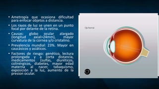 • Ametropía que ocasiona dificultad
para enfocar objetos a distancia.
• Los rayos de luz se unen en un punto
focal por delante de la retina.
• Causas: globo ocular alargado
(longitud axial>24mm), mayor
curvatura de la cornea y/o cristalino.
• Prevalencia mundial: 23%. Mayor en
caucásicos y asiáticos.
• Factores de riesgo: genético, lectura
prolongada y a corta distancia,
medicamentos (sulfas, diuréticos,
colinérgicos, diabetes, mayor edad
materna al nacer, tabaquismo,
exposición a la luz, aumento de la
presion ocular.
 