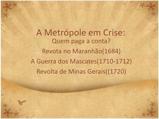 A Metrópole em Crise:
       Quem paga a conta?
    Revota no Maranhão(1684)
A Guerra dos Mascates(1710-1712)
  Revolta de Minas Gerais((1720)
 