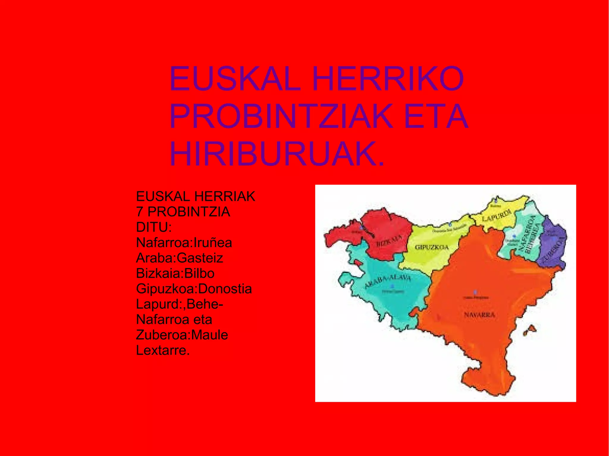EUSKAL HERRIKO
PROBINTZIAK ETA
HIRIBURUAK.
EUSKAL HERRIAK
7 PROBINTZIA
DITU:
Nafarroa:Iruñea
Araba:Gasteiz
Bizkaia:Bilbo
Gipuzkoa:Donostia
Lapurd:,BeheNafarroa eta
Zuberoa:Maule
Lextarre.

 