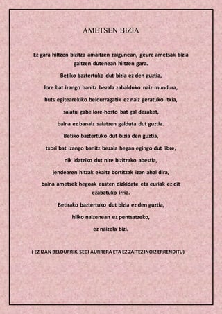 AMETSEN BIZIA
Ez gara hiltzen bizitza amaitzen zaigunean, geure ametsak bizia
galtzen dutenean hiltzen gara.
Betiko baztertuko dut bizia ez den guztia,
lore bat izango banitz bezala zabalduko naiz mundura,
huts egitearekiko beldurragatik ez naiz geratuko itxia,
saiatu gabe lore-hosto bat gal dezaket,
baina ez banaiz saiatzen galduta dut guztia.
Betiko baztertuko dut bizia den guztia,
txori bat izango banitz bezala hegan egingo dut libre,
nik idatziko dut nire bizitzako abestia,
jendearen hitzak ekaitz bortitzak izan ahal dira,
baina ametsek hegoak eusten dizkidate eta euriak ez dit
ezabatuko irria.
Betirako baztertuko dut bizia ez den guztia,
hilko naizenean ez pentsatzeko,
ez naizela bizi.
( EZ IZAN BELDURRIK, SEGI AURRERA ETA EZ ZAITEZ INOIZ ERRENDITU)
 