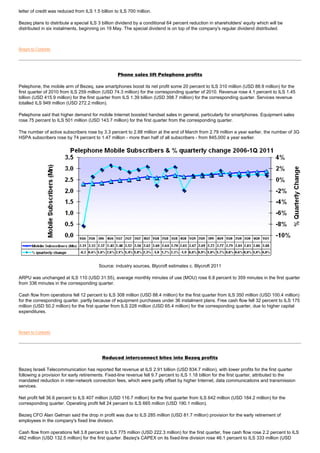 letter of credit was reduced from ILS 1.5 billion to ILS 700 million.

Bezeq plans to distribute a special ILS 3 billion dividend by a conditional 64 percent reduction in shareholders' equity which will be
distributed in six instalments, beginning on 19 May. The special dividend is on top of the company's regular dividend distributed.



Return to Contents




                                                   Phone sales lift Pelephone profits

Pelephone, the mobile arm of Bezeq, saw smartphones boost its net profit some 20 percent to ILS 310 million (USD 88.9 million) for the
first quarter of 2010 from ILS 259 million (USD 74.3 million) for the corresponding quarter of 2010. Revenue rose 4.1 percent to ILS 1.45
billion (USD 415.9 million) for the first quarter from ILS 1.39 billion (USD 398.7 million) for the corresponding quarter. Services revenue
totalled ILS 949 million (USD 272.2 million).

Pelephone said that higher demand for mobile Internet boosted handset sales in general, particularly for smartphones. Equipment sales
rose 75 percent to ILS 501 million (USD 143.7 million) for the first quarter from the corresponding quarter.

The number of active subscribers rose by 3.3 percent to 2.88 million at the end of March from 2.79 million a year earlier, the number of 3G
HSPA subscribers rose by 74 percent to 1.47 million - more than half of all subscribers - from 845,000 a year earlier.




                                         Source: industry sources, Blycroft estimates c. Blycroft 2011

ARPU was unchanged at ILS 110 (USD 31.55), average monthly minutes of use (MOU) rose 6.8 percent to 359 minutes in the first quarter
from 336 minutes in the corresponding quarter.

Cash flow from operations fell 12 percent to ILS 308 million (USD 88.4 million) for the first quarter from ILS 350 million (USD 100.4 million)
for the corresponding quarter, partly because of equipment purchases under 36 instalment plans. Free cash flow fell 32 percent to ILS 175
million (USD 50.2 million) for the first quarter from ILS 228 million (USD 65.4 million) for the corresponding quarter, due to higher capital
expenditures.



Return to Contents




                                           Reduced interconnect bites into Bezeq profits

Bezeq Israeli Telecommunication has reported flat revenue at ILS 2.91 billion (USD 834.7 million), with lower profits for the first quarter
following a provision for early retirements. Fixed-line revenue fell 9.7 percent to ILS 1.18 billion for the first quarter, attributed to the
mandated reduction in inter-network connection fees, which were partly offset by higher Internet, data communications and transmission
services.

Net profit fell 36.6 percent to ILS 407 million (USD 116.7 million) for the first quarter from ILS 642 million (USD 184.2 million) for the
corresponding quarter. Operating profit fell 24 percent to ILS 665 million (USD 190.1 million).

Bezeq CFO Alan Gelman said the drop in profit was due to ILS 285 million (USD 81.7 million) provision for the early retirement of
employees in the company's fixed line division.

Cash flow from operations fell 3.8 percent to ILS 775 million (USD 222.3 million) for the first quarter, free cash flow rose 2.2 percent to ILS
462 million (USD 132.5 million) for the first quarter. Bezeq's CAPEX on its fixed-line division rose 46.1 percent to ILS 333 million (USD
 