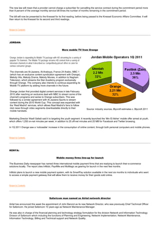 The new law will mean that a provider cannot charge a subscriber for cancelling the service contract during the commitment period more
than 8 percent of the average monthly service bill times the number of months remaining in the commitment period.

The bill will now be presented to the Knesset for its first reading, before being passed to the Knesset Economic Affairs Committee. It will
then return to the Knesset for its second and third readings.



Return to Contents




JORDAN:


                                                              More mobile TV from Orange


Orange Jordan is expanding its Mobile TV package with HD streaming for a variety of
popular TV channels. The Mobile TV package streams HD content from a variety of
television channels in what it described as ‘competitively-priced’ offers to cater for
various consumer groups.

The channels are Al-Jazeera, Al-Arabiyya, France 24 Arabic, MBC 1
(which has an exclusive content syndication agreement with Orange),
Melody Hits, Melody Drama, Melody Movies, in addition to Nagham
Television, which streams the Star Academy program exclusively
through Orange. The company also intends to continue expanding its
Mobile TV platform by adding more channels in the future.

Orange Jordan first provided digital content services in late February
2010 after reaching an exclusive deal with MBC to stream some of the
channel’s programs and series to Orange subscribers. This was
followed by a similar agreement with Al Jazeera Sports to stream
content during the 2010 World Cup. This concept was expanded with
the ‘Real Madrid’ services, which allows Real Madrid’s fans to follow
club news through video segments downloadable directly to their                          Source: industry sources, Blycroft estimates c. Blycroft 2011
mobile handsets.


Marketing Director Wasfi Safadi said it is targeting the youth segment. It recently launched the ‘Min El Akher’ mobile offer aimed at youth,
which offers 1,250 on-net minutes per week, in addition to 25 off-net minutes and 25 MB for Facebook and Twitter browsing.

In 1Q 2011 Orange saw a ‘noticeable’ increase in the consumption of online content, through both personal computers and mobile phones.



Return to Contents




KENYA:


                                                        Mobile money firms line-up for launch

The Business Daily newspaper has named three international mobile payment firms that are readying to launch their e-commerce
solutions locally. The report cites InMobi, Pay4Me and MoMagic as gearing for launch in the next few months.

InMobi plans to launch a new mobile payment system, with its SmartPay solution available in the next six months to individuals who want
to access a simple payment gateway that will allow them to receive money for their goods sold online.



Return to Contents




                                               Safaricom man named as Airtel network director

Airtel has announced this week the appointment of John Barorot as its new Network Director, who was previously Chief Technical Officer
for Safaricom. He joined Safaricom 10 years ago as Network Maintenance Manager.

He was also in charge of the financial planning and technology strategy formulation for the division Network and Information Technology
Division of Safaricom which including the functions of Planning and Engineering, Network Implementation, Network Maintenance,
Information Technology, Billing and Technical support and Network Quality.
 