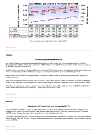 Source: industry sources, Blycroft estimates c. Blycroft 2011



Return to Contents




MALAWI:


                                                 Licence formally handed to Celcom

Last week the Malawi Communications Regulatory Authority (Macra) formally handed over the recently awarded licence to Celcom
Managing Director Ted Sauti-Phiri. Celcom, a subsidiary of MBL Holdings, formerly Mulli Brothers Limited, is the first telecoms company to
be awarded a technology neutral licence.

Sauti-Phiri said the operator will roll out with a 3G network in October 2012, and will adhere to the stipulations of the licence, and promised
that it will beat the rollout deadline, The Nation newspaper has reported. Fixed and mobile services will both be provided.

Macra officials, chief executives and representatives of other telcos in Malawi, as well as other Celcom board members, attended the
hand over ceremony.

Macra board chairman Ted Nandolo advised telcos not to form a cartel with the arrival of Celcom, as customers should get value for their
money. He also hoped that the companies will start sharing towers, revealing that Macra is working on having a single provider of towers.

The Celcom licence brings the number of operators to six. For mobile, there is Airtel, TNM and the yet to roll-out G-Mobile, whilst for fixed
there is Malawi Telecommunications Limited (MTL) and Access Communications Limited.



Return to Contents




NIGERIA:


                                    Only existing NITEL staff now need paying says NUPTE

The government is reported to be gearing-up to pay the remaining 55 percent arrears of NITEL workers this month, having previously
settled around 45 percent of the debt, according to the president of the National Union of Postal and Telecommunications Employees
(NUPTE) Sunday Alhassan. He added that the remainder will be paid before the end of May.

According to the report by the Daily Champion newspaper, the government paid the entitlements in December 2010, although some banks
failed to promptly credit their customer's accounts. Alhassan suggested that the outstanding monies related to 455 staff members in active
service with NITEL.



Return to Contents
 
