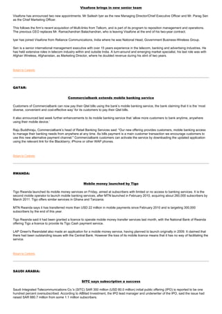 Visafone brings in new senior team

Visafone has announced two new appointments: Mr Sailesh Iyer as the new Managing Director/Chief Executive Officer and Mr. Parag Sen
as the Chief Marketing Officer.

This follows the firm’s recent acquisition of Multi-links from Telkom, and is part of its program to reposition management and operations.
The previous CEO replaces Mr. Ramachandran Balachandran, who is leaving Visafone at the end of his two-year contract.

Iyer has joined Visafone from Reliance Communications, India where he was National Head, Government Business-Wireless Group.

Sen is a senior international management executive with over 15 years experience in the telecom, banking and advertising industries. He
has held extensive roles in telecom industry within and outside India. A turn-around and emerging market specialist, his last role was with
Afghan Wireless, Afghanistan, as Marketing Director, where he doubled revenue during his stint of two years.



Return to Contents




QATAR:


                                       Commercialbank extends mobile banking service

Customers of Commercialbank can now pay their Qtel bills using the bank’s mobile banking service, the bank claiming that it is the ‘most
diverse, convenient and cost-effective way’ for its customers to pay their Qtel bills.

It also announced last week further enhancements to its mobile banking service that ‘allow more customers to bank anytime, anywhere
using their mobile device.’

Raju Buddhiraju, Commercialbank’s head of Retail Banking Services said: "Our new offering provides customers, mobile banking access
to manage their banking needs from anywhere at any time. As bills payment is a main customer transaction we encourage customers to
use this new alternative payment channel." Commercialbank customers can activate the service by downloading the updated application
using the relevant link for the Blackberry; iPhone or other WAP phones.



Return to Contents




RWANDA:


                                                  Mobile money launched by Tigo

Tigo Rwanda launched its mobile money services on Friday, aimed at subscribers with limited or no access to banking services. It is the
second mobile operator to launch mobile banking services, after MTN launched in February 2010, acquiring about 260,000 subscribers by
March 2011. Tigo offers similar services in Ghana and Tanzania.

MTN Rwanda says it has transferred more than USD 22 million in mobile payments since February 2010 and is targeting 300,000
subscribers by the end of this year.

Tigo Rwanda said it had been granted a licence to operate mobile money transfer services last month, with the National Bank of Rwanda
offering Tigo a licence to provide its Tigo Cash payment service.

LAP Green's Rwandatel also made an application for a mobile money service, having planned to launch originally in 2009. It claimed that
there had been outstanding issues with the Central Bank. However the loss of its mobile licence means that it has no way of facilitating the
service.



Return to Contents




SAUDI ARABIA:


                                                 SITC says subscription a success

Saudi Integrated Telecommunications Co.'s (SITC) SAR 300 million (USD 80.0 million) initial public offering (IPO) is reported to be one
hundred percent oversubscribed. According to AlBilad Investment, the IPO lead manager and underwriter of the IPO, said the issue had
raised SAR 880.7 million from some 1.1 million subscribers.
 