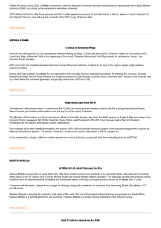 Fahad Al-Enezy, acting CEO of AlBilad Investment, said the allocation of shares has been completed and approved by the Capital Market
Authority (CMA), according to the subscription allocation schedule.

SITC will be the third to offer fixed services and fifth to offer telephony services. In the fixed sector it will join state-run Saudi Telecom Co.
and Atheeb Telecom, and will use the proceeds of the IPO to pay off licence fees.



Return to Contents




SIERRA LEONE:


                                                          C-Data re-branded Wigo

Comium has rebranded its C-Data broadband Internet offering as Wigo. C-Data was launched in 2006 and claims to have some 3,000.
Launching Wigo at Mamba Point at the beginning of the month, Ghassan Mroue said that Wigo stands for ‘wireless on the go’, the
Concord Times reported.

With more than ten broadband wireless licences across Africa and Lebanon, it claims to be one of the regions larger single wireless
service providers.

Mroue said fixed wireless is suitable for an organisation that normally requires dedicated bandwidth. Presenting the products, Senesie
Kanneh said Wigo has the fixed wireless and hotspot solutions for high-density customer areas, providing Wi-Fi access to the Internet. Set-
up is free within the customer premises, and pricing varies from USD 45 to 380.



Return to Contents




                                                         High flyers get free Wi-Fi

The National Telecommunications Commission (NATCOM) has commissioned wireless Internet (Wi-Fi) at Lungi International Airport,
Sierra Leone’s principal airport located across the bay from the capital, Freetown.

The Minister of Information and Communications, Alhaji Ibrahim Ben Kargbo, launched the Wi-Fi service on Friday 6 May according to the
Concord Times newspaper. NATCOM chairman, Siray Timbo, said the launch of the Wi-Fi service was part of his commission's
contribution to the nation's 50th golden jubilee celebrations.

Five hotspots have been installed throughout the airport. NATCOM will provide technical support to the airport management to ensure an
effective and efficient service. The service is free for a three-month period, after which it will be charged for.

In his presentation, Kargbo called on mobile operators to ensure that they comply with their financial obligations to NATCOM.



Return to Contents




SOUTH AFRICA:


                                                   A little bit of retail therapy for 8ta

Nashua Mobile announced last week that it is to offer 8ta's mobile services and products to its subscriber base nationally with immediate
effect. 8ta is a unit of Telkom, and is South Africa's fourth and newest mobile network operator. The full range of post-paid products will be
available from its national network of dealers and franchised stores, while 8ta's pre-paid products would be available from 7 June.

Customers will be able to choose from a range of offerings, along with a selection of handsets from Samsung, Nokia, BlackBerry, HTC
and Motorola.

Stephen Blewett, executive for marketing and sales at 8ta, said: "As one of the largest independent service providers in South Africa,
Nashua Mobile is a perfect partner for our business. " Nashua Mobile is a wholly owned subsidiary of the Reunert Group.



Return to Contents




                                                      Cell C told to speed-up by ASA
 