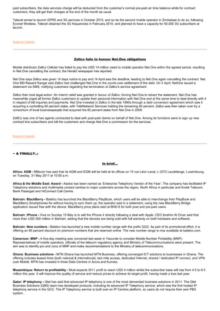 paid subscribers, the data services charge will be deducted from the customer’s normal pre-paid air time balance while for contract
customers, they will get their charges at the end of the month as usual.

Telecel aimed to launch GPRS and 3G services in October 2010, and so be the second mobile operator in Zimbabwe to do so, following
Econet Wireless. Telecel obtained the 3G frequencies in February 2010, and planned to have a capacity for 50,000 3G subscribers at
launch.



Return to Contents




                                            Zellco fails to honour Net.One obligations

Mobile distributor Zellco Cellular has failed to pay the USD 14 million owed to mobile operator Net.One within the agreed period, resulting
in Net.One cancelling the contract, the Herald newspaper has reported.

Net.One says Zellco was given 14 days notice to pay and 14 April was the deadline, leading to Net.One again cancelling the contract. Net.
One MD Reward Kangai said Zellco had challenged Net.One in the courts over settlement of the debt. On 5 April, NetOne issued a
statement via SMS, notifying customers regarding the termination of Zellco's service agreement.

Zellco then took legal action. An interim relief was granted in favour of Zellco, forcing Net.One to retract the statement. Net.One has
meanwhile urged all former Zellco customers to update their personal information with Net.One and at the same time to deal directly with it
in respect of bill inquiries and payments. Net.One invested in Zellco in the late 1990s through a debt conversion agreement which saw it
acquiring a controlling 60 percent stake, with TeleNetwork Services holding the remaining 40 percent. Zellco was then taken over by a
consortium of local businesspeople that acquired the 60 percent stake from Net.One in 2009.

ZellCo was one of two agents contracted to deal with post-paid clients on behalf of Net.One. Among its functions were to sign up new
contract line subscribers and bill the customers and charge Net.One a commission for the services.



Return to Contents




~ & FINALLY..:


                                                                 In brief...

Africa: AGM - Millicom has said that its AGM and EGM will be held at its offices on 15 rue Léon Laval, L-3372 Leudelange, Luxembourg,
on Tuesday, 31 May 2011 at 10:00 a.m.

Africa & the Middle East: Award - Aastra has been named as ‘Enterprise Telephony Vendor of the Year’. The company has facilitated IP
Telephony solutions and multimedia contact centres to major customers across the region, North Africa in particular and Korek Telecom,
Bank Pasargad and HiConnect Call Centre.

Bahrain: BlackBerry - Batelco has launched the BlackBerry PlayBook, which users will be able to interchange their PlayBook and
BlackBerry Smartphones for without having to sync them up, the operator said in a statement, using the new BlackBerry Bridge
application issued free with the device. BlackBerry price plans start at BHD 8 for both post and pre-paid users.

Bahrain: iPhone - Viva on Sunday 15 May is to sell the iPhone 4 directly following a deal with Apple. CEO Ibrahim Al Omar said that
more than USD 500 million in Bahrain, adding that the devices are being sold with full warranty on both hardware and software.

Bahrain: New numbers - Batelco has launched a new mobile number range with the prefix 3222. As part of its promotional effort, it is
offering an 80 percent discount on premium numbers that are reserved online. The new number range is now available at batelco.com.

Cameroon: MNP - A five-day meeting was convened last week in Yaounde to consider Mobile Number Portability (MNP).
Representatives of mobile operators, officials of the telecom regulatory agency and Ministry of Telecommunications were present. The
aim was to identify pro and cons of MNP and make recommendations to the Ministry of telecommunications.

Ghana: Business solutions - MTN Ghana has launched MTN Business, offering converged ICT solutions to businesses in Ghana. The
offering includes leased lines (both national & international), last mile access, dedicated Internet, shared / dedicated IP connect, and VPN
over Mobile. MTN has invested in three Data Centres in Accra and Kumasi.

Mozambique: Return to profitability - Mcel expects 2011 profit to reach USD 4 million whilst the subscriber base will rise from 4.5 to 6.5
million this year. It will improve the quality of service and reduce prices to achieve its target profit, having made a loss last year.

Qatar: IP telephony - Qtel has said that advanced IP telephony is one of the most demanded business solutions in 2011. The Qtel
Business Solutions (QBS) team has developed products, including its advanced IP Telephony service, which was the first hosted IP
telephony service in the GCC. The IP Telephony service is built over an IP Centrex platform, so users do not require their own PBX
system.
 