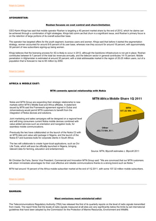 Return to Contents




AFGHANISTAN:


                                       Roshan focuses on cost control and churn-limitation

CEO Karim Khoja has said that mobile operator Roshan is targeting a 40 percent market share by the end of 2012, which he claims can
be achieved through a combination of tight strategies. Khoja told comm.ae that churn is a significant issue, and Roshan’s primary focus is
on the retention of large portions of its overall subscriber base.

The operator has targeted offers for the youth segment, business users and women. Khoja said that before it started the segmentation
strategy, women accounted for around 8-9 percent of its user base, whereas now they account for around 18 percent, with approximately
30 percent of new subscribers signing-up being women.

Khoja believes that the licensing process for 3G is likely to occur in 2012, although the backbone infrastructure is not yet in place. Roshan
contributes between 6-7 percent of the total tax revenues annually, and the telecom sector in general contributes 14-15 percent. Mobile
penetration in Afghanistan is estimated at around 35 percent, with a total addressable market in the region of 20-25 million users, out of a
population that is forecast to rise to 65 million by 2050.



Return to Contents




AFRICA & MIDDLE EAST:


                                           MTN cements special relationship with Nokia




Nokia and MTN Group are expanding their strategic relationship to new
markets within MTN’s Middle East and Africa affiliates. A statement
issued by MTN said the Framework agreement signed in Dubai and
Johannesburg would permit MTN customers to benefit from the
integration of Nokia devices and solutions.

Joint marketing and sales campaigns will be designed on a regional level
and will bring consumers current Nokia mobile devices combined with
value added services such as orientation and navigation tools, for
seamless mobile communications.

Previously the two have collaborated on the launch of the Nokia C3 with
an MTN data and value add package in Nigeria, and the launch of the
Nokia E7 and business tools for corporate clients in South Africa.

The two will collaborate to create hyper-local applications, such as Ovi
Life Tools, which will soon be officially launched in Nigeria, bringing
relevant data for farming, education and entertainment.
                                                                                      Source: MTN, Blycroft estimates c. Blycroft 2011



Mr Christian De Faria, Senior Vice President, Commercial and Innovation MTN Group said: "We are convinced that our MTN customers
will obtain immediate advantages for their cost effective and reliable communications thanks to a strong brand such as Nokia. "

MTN had around 19 percent of the Africa mobile subscriber market at the end of 1Q 2011, with some 107.32 million mobile subscribers.



Return to Contents




BAHRAIN:


                                                Mast emissions meet ministerial edict

The Telecommunications Regulatory Authority (TRA) has released the first of its quarterly reports on the level of radio signals transmitted
from masts. The report finds that the levels of radio signals measured at all sites are very significantly below the limits by set international
guidelines that have been adopted by the Commission for the Protection of Marine Resources, Environment and Wildlife.
 