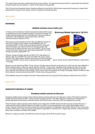 The measurements were taken at public sites during January to March. The highest total exposure level for a typical public site measured
during the quarter was very small at 0. 1 percent of the maximum level permitted.

TRA’s Technical and Operations Director, Mohammed Mahmood, said that the TRA has been measuring and reporting on ambient radio
signal levels for 2 years and was ‘happy’ to see the compliance of licensed operators.



Return to Contents




BOTSWANA:


                                             BeMobile maintains lowest mobile rates

In February 2011 the Botswana Telecommunications Authority (BTA) issued
a regulatory directive that compelled operators to reduce their charges. The
mmegi portal has reported that as a result Botswana Telecommunications
Corporation’s (BTC) BeMobile now the lowest rates of all Public
Telecommunications Operators (PTO).

New phone and Internet tariffs launched 1 May saw BeMobile maintain its
place with the lowest mobile charges. Pre-paid BeMobile rates are
unchanged at BWP 1.32 per minute to all national networks, during both
peak and off-peak hours. Mascom (MTN) and Orange pre-paid users
making net-to-net calls during peak hours now cost BWP 1.35 per minute,
mmegi has reported. Mascom users were being charged BWP 1.80, while
Orange users were charged BWP 1.75.

Off-peak, Orange-to-Orange calls still cost BWP 0.875, while Mascom-to-
Mascom calls now cost BWP 0.85, down from BWP 0.90 charge. Orange
pre-paid calls to other national networks (both mobile and fixed) during peak
hours now cost BWP 1.65 per minute; a decrease from the previous BWP          Source: industry sources, Blycroft estimates c. Blycroft 2011
1.75 charge.

Mascom pre-paid calls will cost BWP 1.70 per minute to call other national networks during peak hours. With post-paid users, BeMobile is
still the cheapest network. Calls to all national networks cost BWP 1.14 per minute, regardless of the package one uses. On the other
hand, the cheapest Orange-to Orange calls during peak hours will cost BWP 0.99 per minute, beneficial to the Talk 550 and Talk 275
users, while the most expensive now cost BWP 1.29 per minute under the Orange 80 and Orange 40 packages. Mascom-to-Mascom calls
for the network's consumer clients will cost BWP 1.20 per minute during peak hours.

BTC's BeMobile remains the smallest of the three mobile operators with only 16 percent of the subscriber market at the end of 1Q 2011.



Return to Contents




DEMOCRATIC REPUBLIC OF CONGO:


                                           Broadband satellite networks for Microcom

Broadband satellite network provider Hughes Network Systems said last week that it had deployed a number of HX System broadband
satellite networks for Microcom DRC, a service provider founded by its CEO, Leon Ntale. Microcom is operating the HX Systems to
provide high-speed Internet access, corporate Intranets, and VPN services to customers in DRC and neighbouring countries.

Three HX System network operating centers (NOCs) and an initial order of HX200 remote terminals have been provided. Microcom, a
newly-appointed Hughes integration partner and reseller in the DRC, is providing applications such as high-speed satellite Internet
access, corporate intranets for the banking industry and institutional agencies, and integration with Wi-Max networks for the mining sector,
as well as VPN services. These services are being offered to organisations in the DRC and in neighbouring countries in West and Central
Africa under the footprint of Intelsat's IS25 satellite.

Microcom is a telecom provider in the DRC for more than 20 years and an ISP for the past 10 years.
 