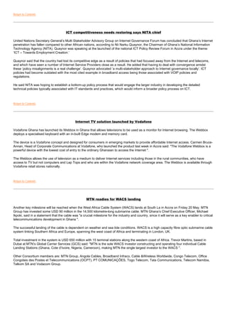 Return to Contents




                                      ICT competitiveness needs restoring says NITA chief

United Nations Secretary General’s Multi Stakeholder Advisory Group on Internet Governance Forum has concluded that Ghana’s Internet
penetration has fallen compared to other African nations, according to Nii Narku Quaynor, the Chairman of Ghana’s National Information
Technology Agency (NITA). Quaynor was speaking at the launched of the national ICT Policy Review Forum in Accra under the theme:
‘ICT – Towards Employment Creation.’

Quaynor said that the country had lost its competitive edge as a result of policies that had focused away from the Internet and telecoms,
and which have seen a number of Internet Service Providers close as a result. He added that having to deal with convergence amidst
these ‘policy misalignments is a real challenge’. Quaynor advocated ‘a multi-stakeholder approach to Internet governance locally’. ICT
policies had become outdated with the most cited example in broadband access being those associated with VOIP policies and
regulations.

He said NITA was hoping to establish a bottom-up policy process that would engage the larger industry in developing the detailed
technical policies typically associated with IT standards and practices, which would inform a broader policy process on ICT.



Return to Contents




                                             Internet TV solution launched by Vodafone

Vodafone Ghana has launched its Webbox in Ghana that allows televisions to be used as a monitor for Internet browsing. The Webbox
deploys a specialised keyboard with an in-built Edge modem and memory card.

The device is a Vodafone concept and designed for consumers in emerging markets to provide affordable Internet access. Carmen Bruce-
Annan, Head of Corporate Communications at Vodafone, who launched the product last week in Accra said: "The Vodafone Webbox is a
powerful device with the lowest cost of entry to the ordinary Ghanaian to access the Internet ".

The Webbox allows the use of television as a medium to deliver Internet services including those in the rural communities, who have
access to TV but not computers and Lap Tops and who are within the Vodafone network coverage area. The Webbox is available through
Vodafone retail stores nationally.



Return to Contents




                                                     MTN readies for WACS landing

Another key milestone will be reached when the West Africa Cable System (WACS) lands at South La in Accra on Friday 20 May. MTN
Group has invested some USD 90 million in the 14,500 kilometre-long submarine cable. MTN Ghana’s Chief Executive Officer, Michael
Ikpoki, said in a statement that the cable was "a crucial milestone for the industry and country, since it will serve as a key enabler to critical
telecommunications development in Ghana ".

The successful landing of the cable is dependent on weather and sea tide conditions. WACS is a high capacity fibre optic submarine cable
system linking Southern Africa and Europe, spanning the west coast of Africa and terminating in London, UK.

Total investment in the system is USD 650 million with 15 terminal stations along the western coast of Africa. Trevor Martins, based in
Dubai at MTN’s Global Carrier Services (GCS) said: "MTN is the sole WACS investor constructing and operating four individual Cable
Landing Stations (Ghana, Cote d’Ivoire, Nigeria, Cameroon), making MTN the single largest investor to the WACS ".

Other Consortium members are: MTN Group, Angola Cables, Broadband Infraco, Cable &Wireless Worldwide, Congo Telecom, Office
Congolais des Postes et Telecommunications (OCPT), PT COMUNICAÇÕES, Togo Telecom, Tata Communications, Telecom Namibia,
Telkom SA and Vodacom Group.
 