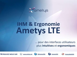 IHM & Ergonomie

Ametys LTE
… pour des interfaces utilisateurs
plus intuitives et ergonomiques
RETROUVEZ NOUS SUR

www.ametys.org

@AmetysCMS

AmetysCMS

AmetysWebCMS

 