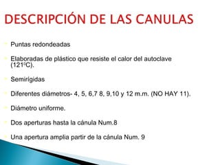 

Puntas redondeadas



Elaboradas de plástico que resiste el calor del autoclave
(1210C).



Semirígidas



Diferentes diámetros- 4, 5, 6,7 8, 9,10 y 12 m.m. (NO HAY 11).



Diámetro uniforme.



Dos aperturas hasta la cánula Num.8



Una apertura amplia partir de la cánula Num. 9

 