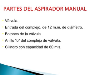 

Válvula.



Entrada del complejo, de 12 m.m. de diámetro.



Botones de la válvula.



Anillo “o” del complejo de válvula.



Cilindro con capacidad de 60 mls.

 