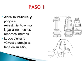 Abra la válvula y
ponga el
revestimiento en su
lugar alineando los
rebordes internos.
 Luego cierre la
válvula y encaje la
tapa en su sitio.


 