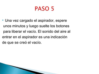 Una vez cargado el aspirador, espere
unos minutos y luego suelte los botones
para liberar el vacío. El sonido del aire al
entrar en el aspirador es una indicación
de que se creó el vacío.


 