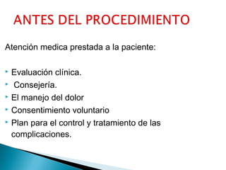 Atención medica prestada a la paciente:
Evaluación clínica.
 Consejería.
 El manejo del dolor
 Consentimiento voluntario
 Plan para el control y tratamiento de las
complicaciones.


 