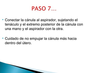 

Conectar la cánula al aspirador, sujetando el
tenáculo y el extremo posterior de la cánula con
una mano y el aspirador con la otra.



Cuidado de no empujar la cánula más hacia
dentro del útero.

 